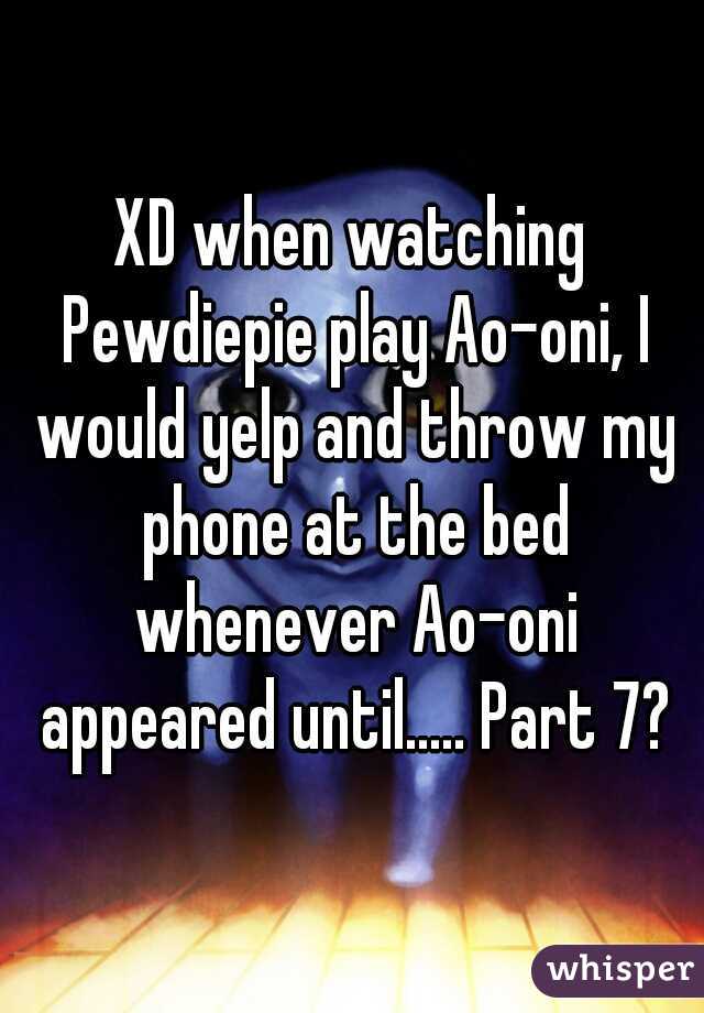 XD when watching Pewdiepie play Ao-oni, I would yelp and throw my phone at the bed whenever Ao-oni appeared until..... Part 7?