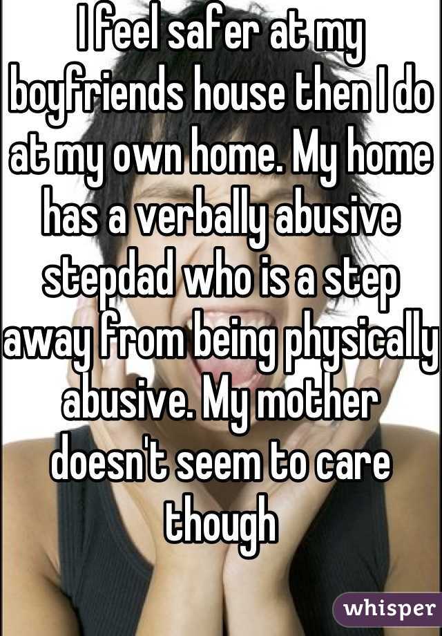 I feel safer at my boyfriends house then I do at my own home. My home has a verbally abusive stepdad who is a step away from being physically abusive. My mother doesn't seem to care though
