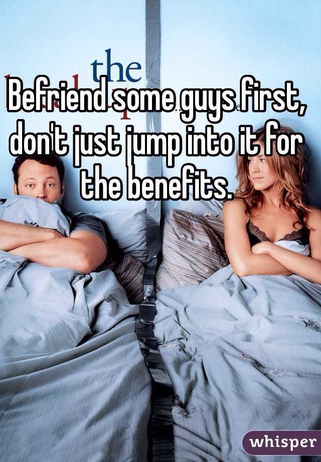 Befriend some guys first, don't just jump into it for the benefits.