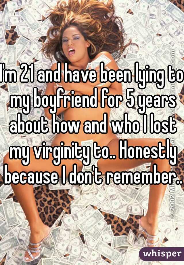 I'm 21 and have been lying to my boyfriend for 5 years about how and who I lost my virginity to.. Honestly because I don't remember..