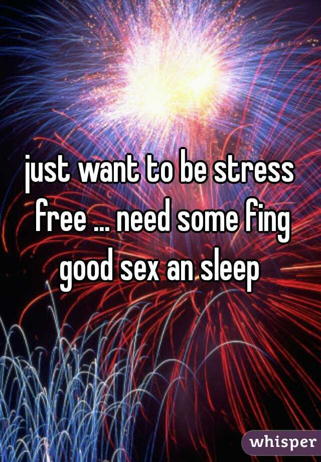 just want to be stress free ... need some fing good sex an sleep 