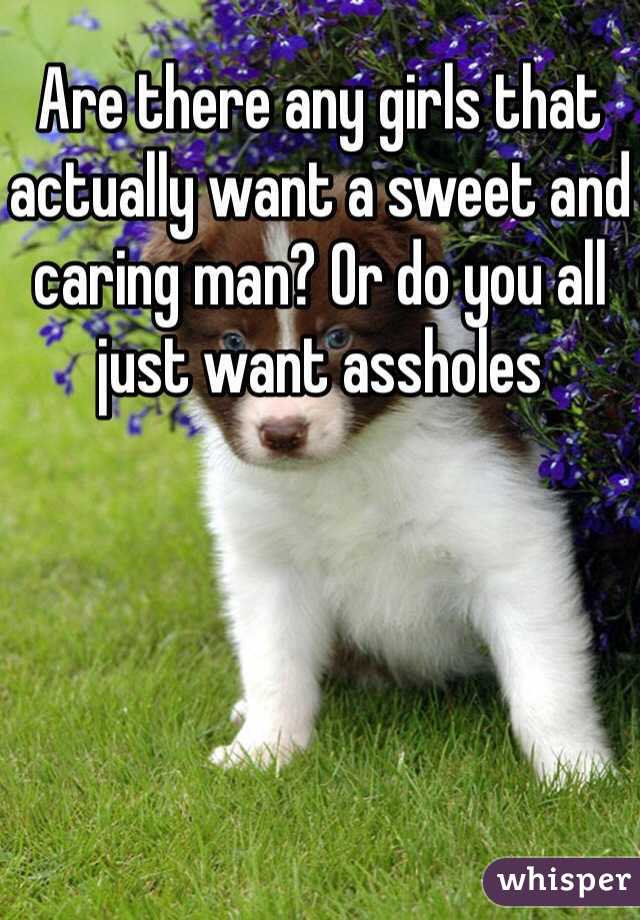 Are there any girls that actually want a sweet and caring man? Or do you all just want assholes