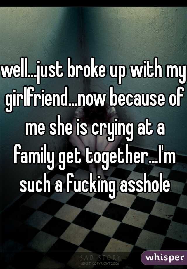well...just broke up with my girlfriend...now because of me she is crying at a family get together...I'm such a fucking asshole