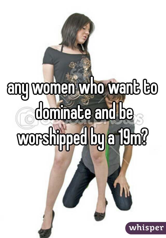any women who want to dominate and be worshipped by a 19m? 