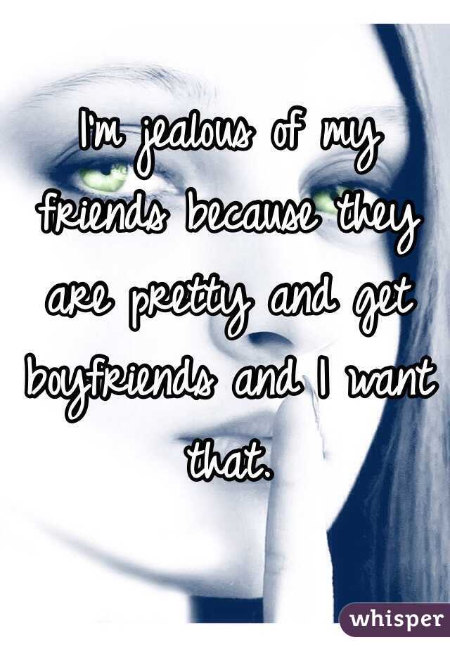 I'm jealous of my friends because they are pretty and get boyfriends and I want that. 