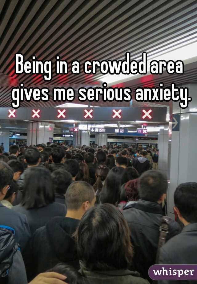 Being in a crowded area gives me serious anxiety.