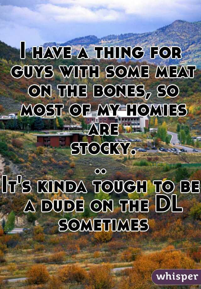 I have a thing for guys with some meat on the bones, so most of my homies are stocky...

It's kinda tough to be a dude on the DL sometimes