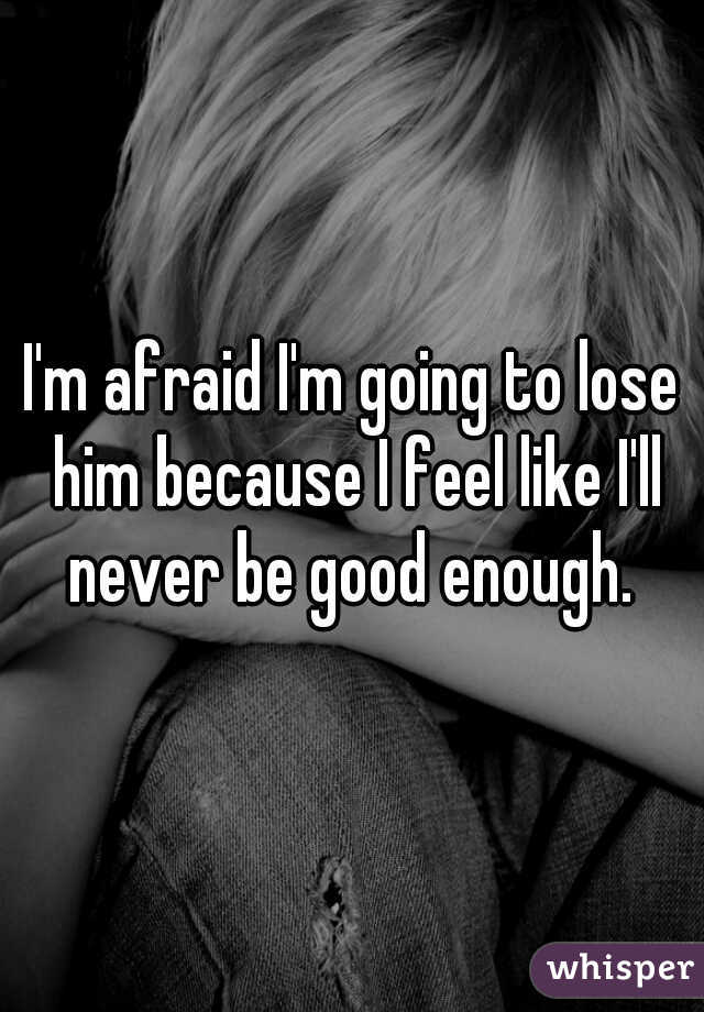 I'm afraid I'm going to lose him because I feel like I'll never be good enough. 