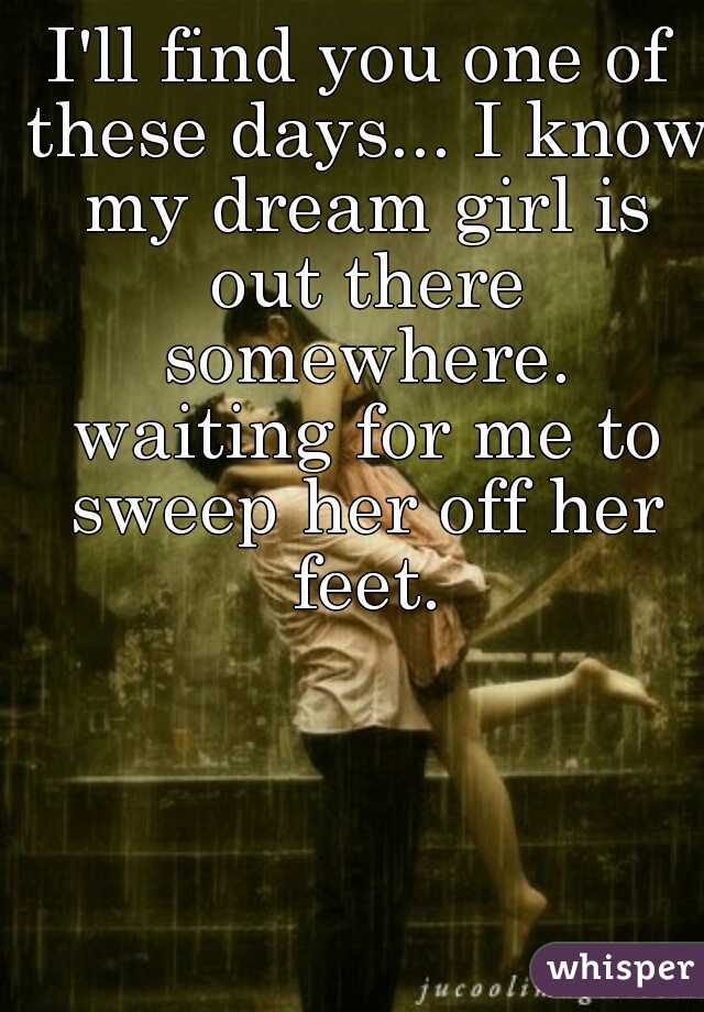 I'll find you one of these days... I know my dream girl is out there somewhere. waiting for me to sweep her off her feet.