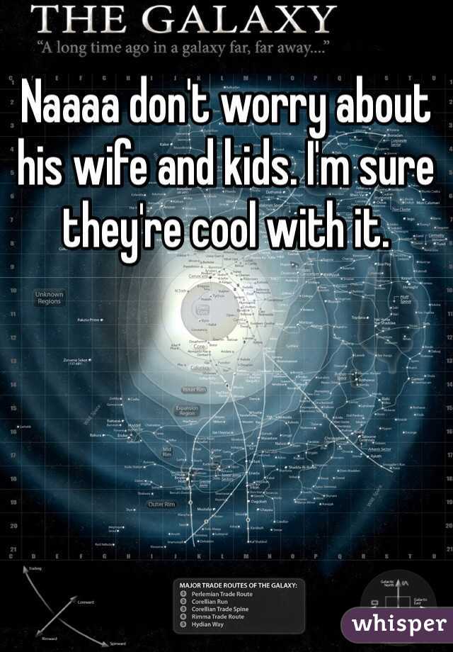 Naaaa don't worry about his wife and kids. I'm sure they're cool with it. 