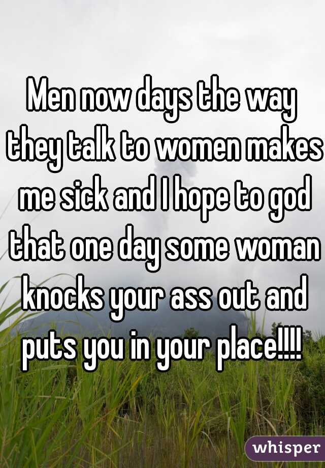 Men now days the way they talk to women makes me sick and I hope to god that one day some woman knocks your ass out and puts you in your place!!!! 