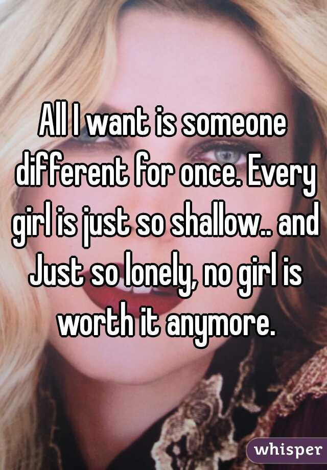 All I want is someone different for once. Every girl is just so shallow.. and Just so lonely, no girl is worth it anymore.