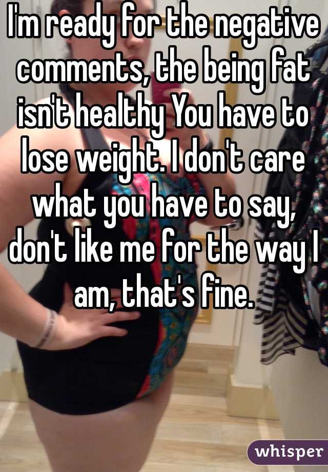 I'm ready for the negative comments, the being fat isn't healthy You have to lose weight. I don't care what you have to say, don't like me for the way I am, that's fine. 