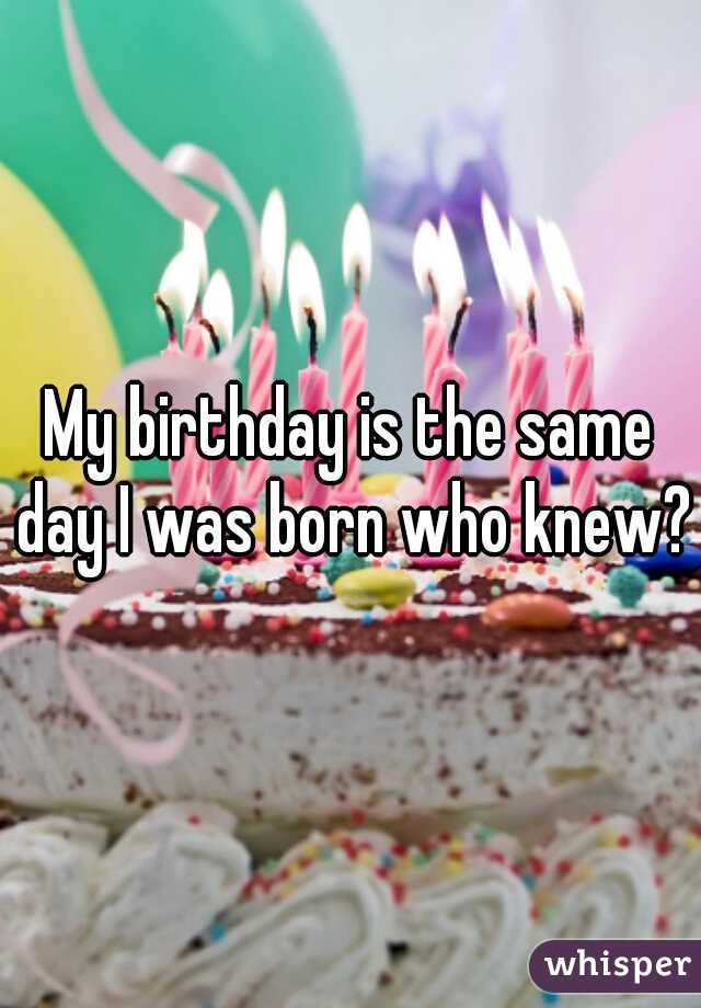 My birthday is the same day I was born who knew?