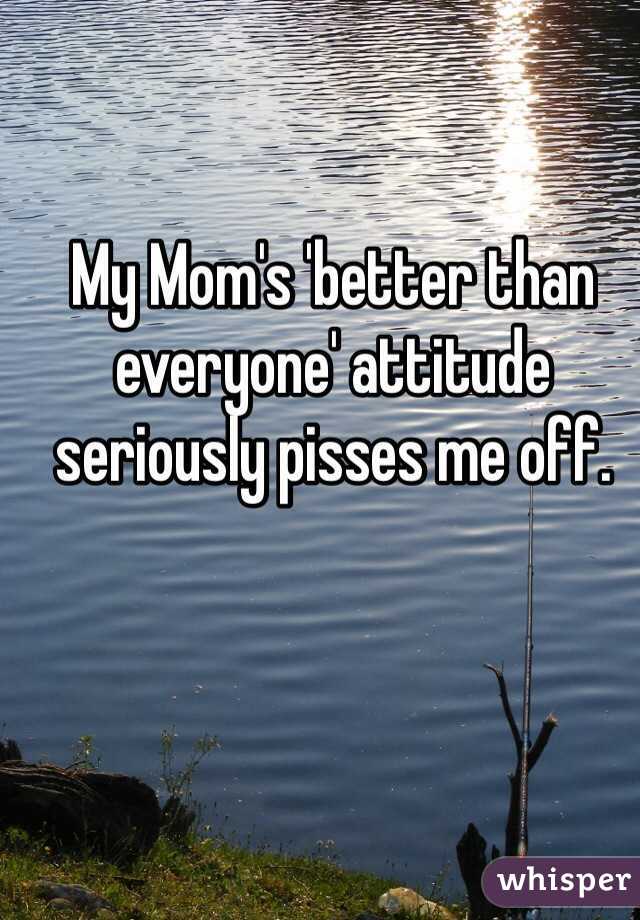My Mom's 'better than everyone' attitude seriously pisses me off. 
