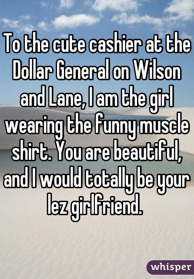 To the cute cashier at the Dollar General on Wilson and Lane, I am the girl wearing the funny muscle shirt. You are beautiful, and I would totally be your lez girlfriend. 