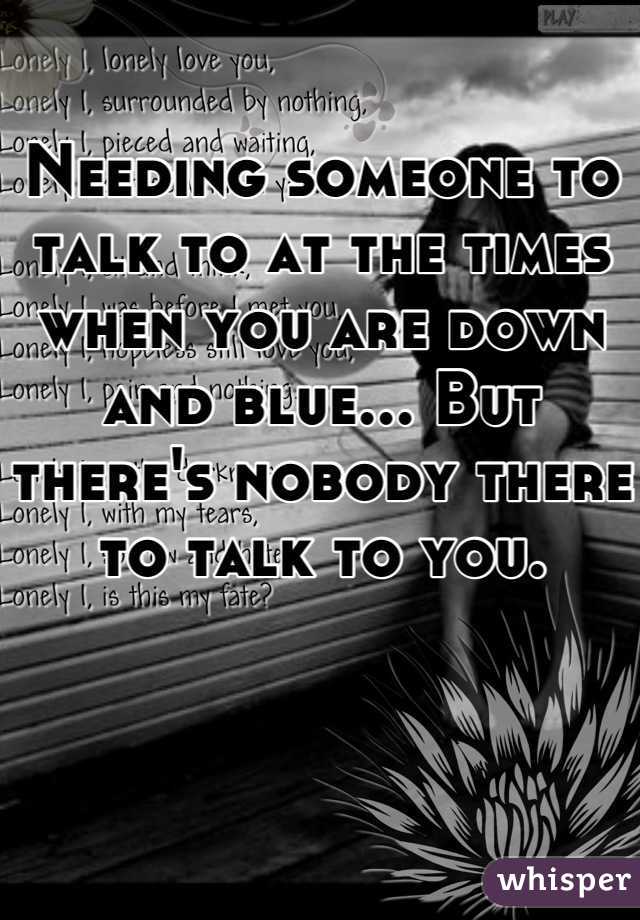 Needing someone to talk to at the times when you are down and blue... But there's nobody there to talk to you. 