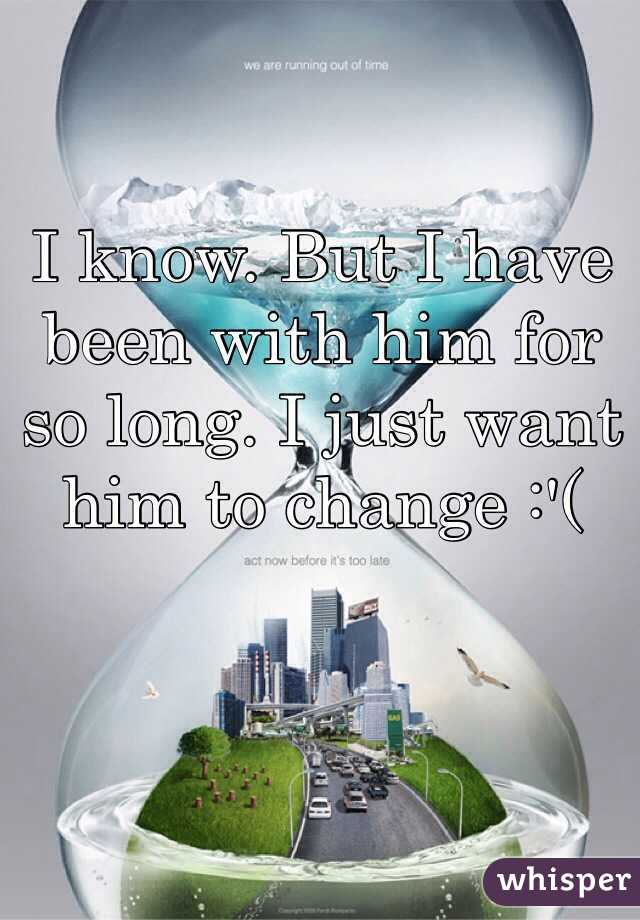 I know. But I have been with him for so long. I just want him to change :'(