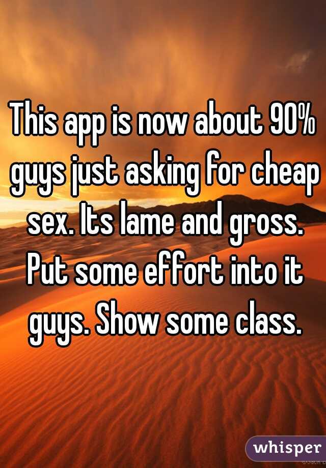 This app is now about 90% guys just asking for cheap sex. Its lame and gross. Put some effort into it guys. Show some class.