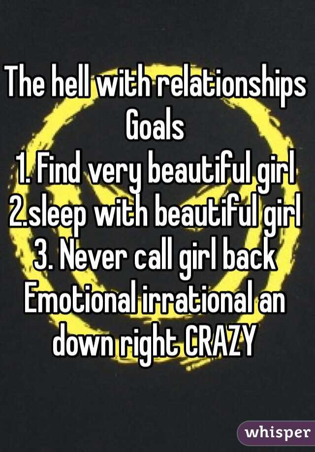 The hell with relationships 
Goals 
1. Find very beautiful girl 
2.sleep with beautiful girl 
3. Never call girl back 
Emotional irrational an down right CRAZY 