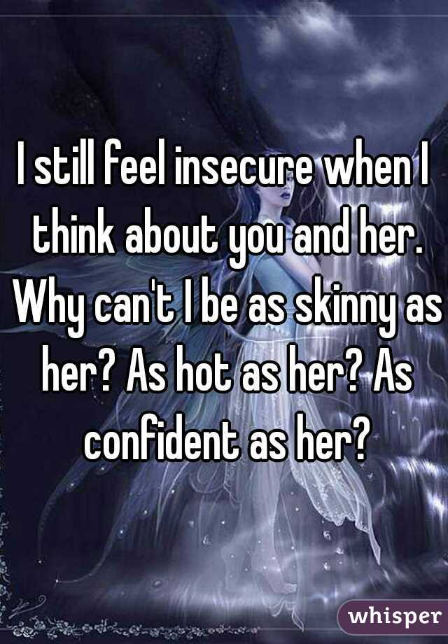 I still feel insecure when I think about you and her. Why can't I be as skinny as her? As hot as her? As confident as her?