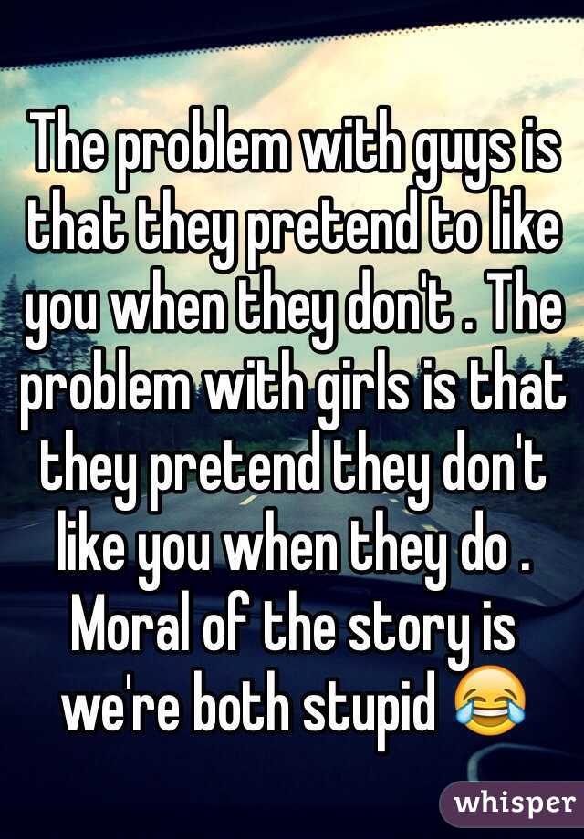 The problem with guys is that they pretend to like you when they don't . The problem with girls is that they pretend they don't like you when they do . Moral of the story is we're both stupid 😂 