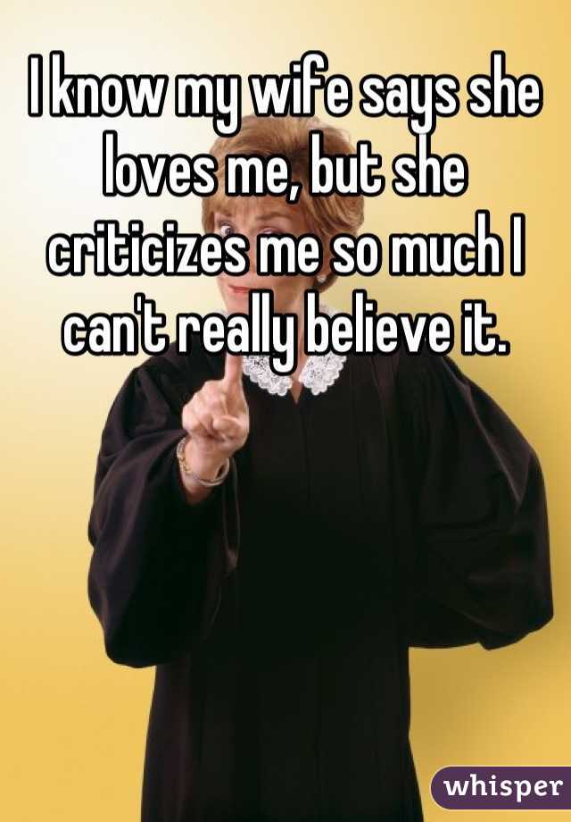 I know my wife says she loves me, but she criticizes me so much I can't really believe it.