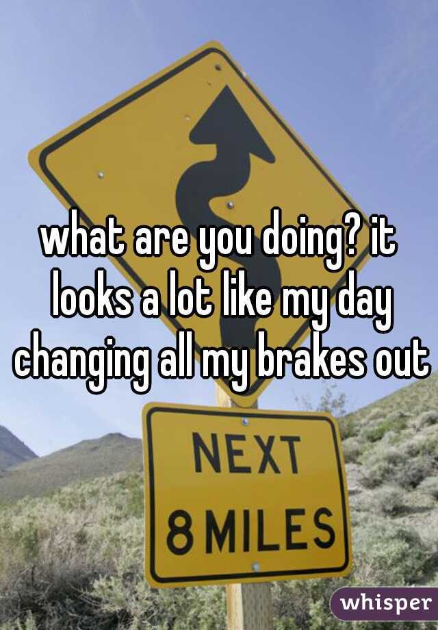 what are you doing? it looks a lot like my day changing all my brakes out