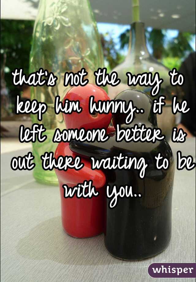that's not the way to keep him hunny.. if he left someone better is out there waiting to be with you..