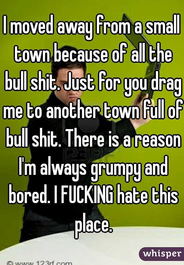 I moved away from a small town because of all the bull shit. Just for you drag me to another town full of bull shit. There is a reason I'm always grumpy and bored. I FUCKING hate this place.