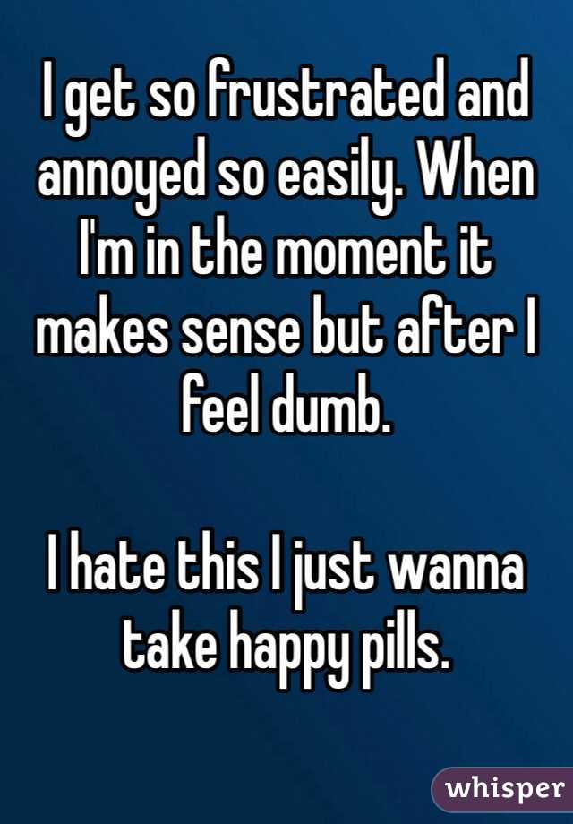 I get so frustrated and annoyed so easily. When I'm in the moment it makes sense but after I feel dumb. 

I hate this I just wanna take happy pills. 