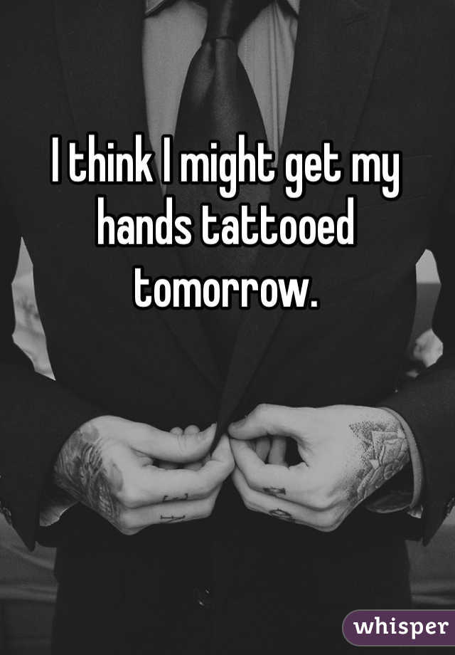 I think I might get my hands tattooed tomorrow.