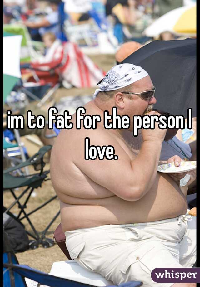 im to fat for the person I love.