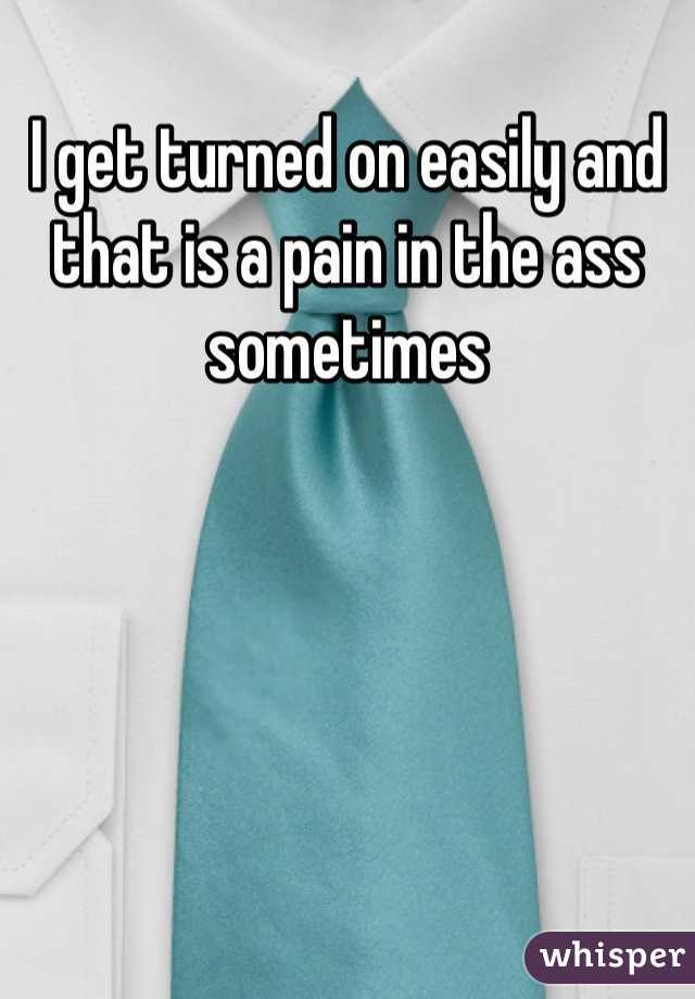I get turned on easily and that is a pain in the ass sometimes 