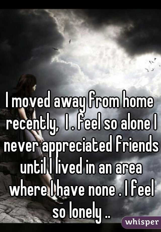 I moved away from home recently,  I . feel so alone I never appreciated friends until I lived in an area where I have none . I feel so lonely ..
 
