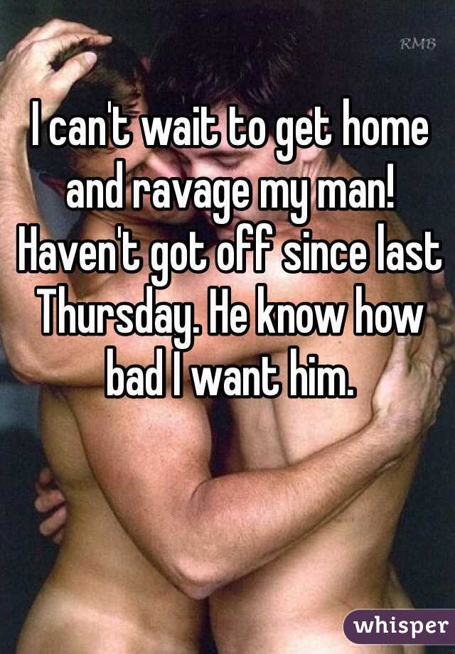 I can't wait to get home and ravage my man! Haven't got off since last Thursday. He know how bad I want him.