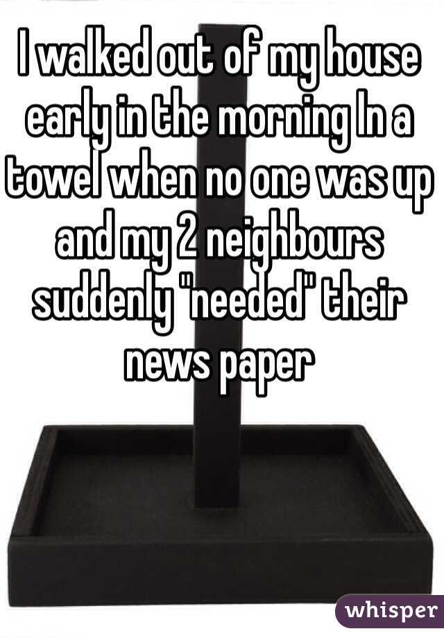 I walked out of my house early in the morning In a towel when no one was up and my 2 neighbours suddenly "needed" their news paper