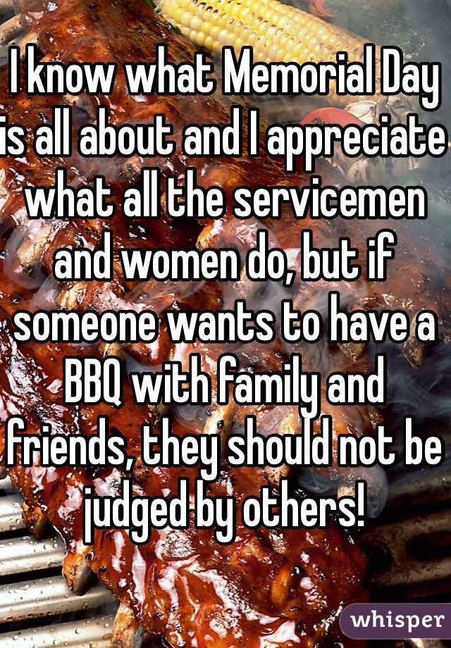 I know what Memorial Day is all about and I appreciate what all the servicemen and women do, but if someone wants to have a BBQ with family and friends, they should not be judged by others!