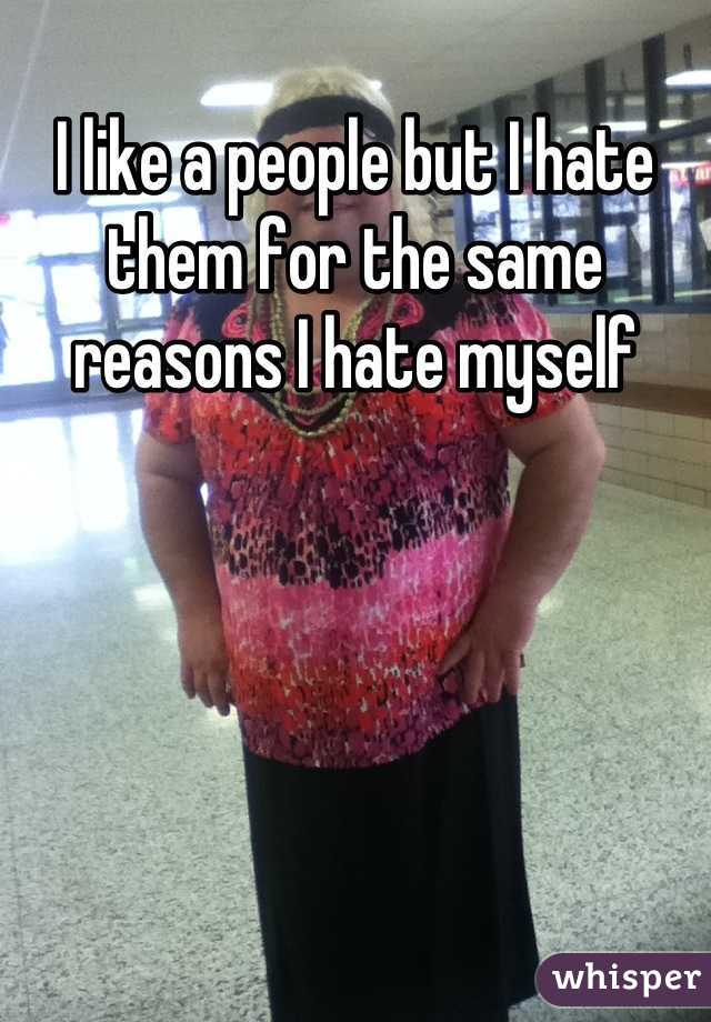 I like a people but I hate them for the same reasons I hate myself