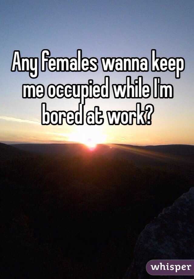 Any females wanna keep me occupied while I'm bored at work? 