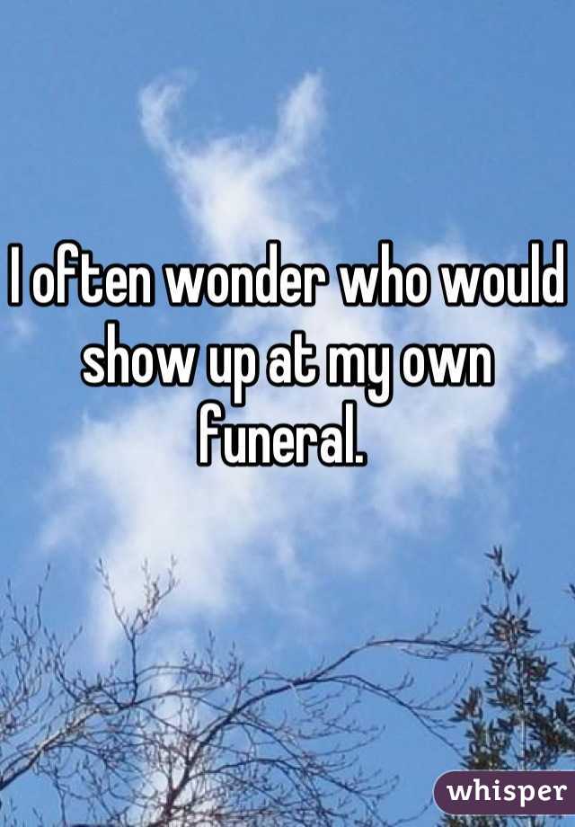 I often wonder who would show up at my own funeral. 