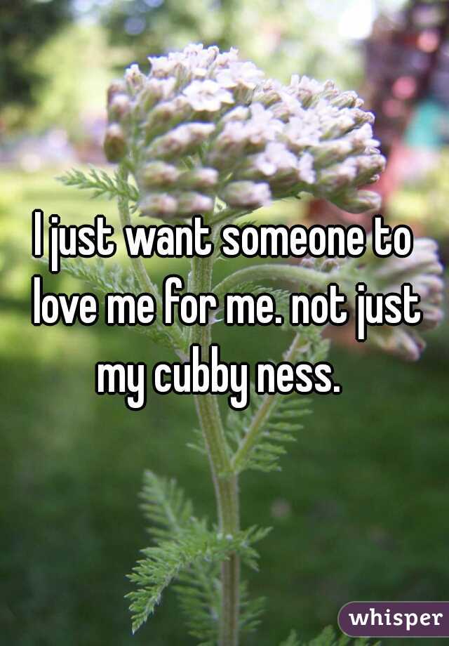 I just want someone to love me for me. not just my cubby ness.  