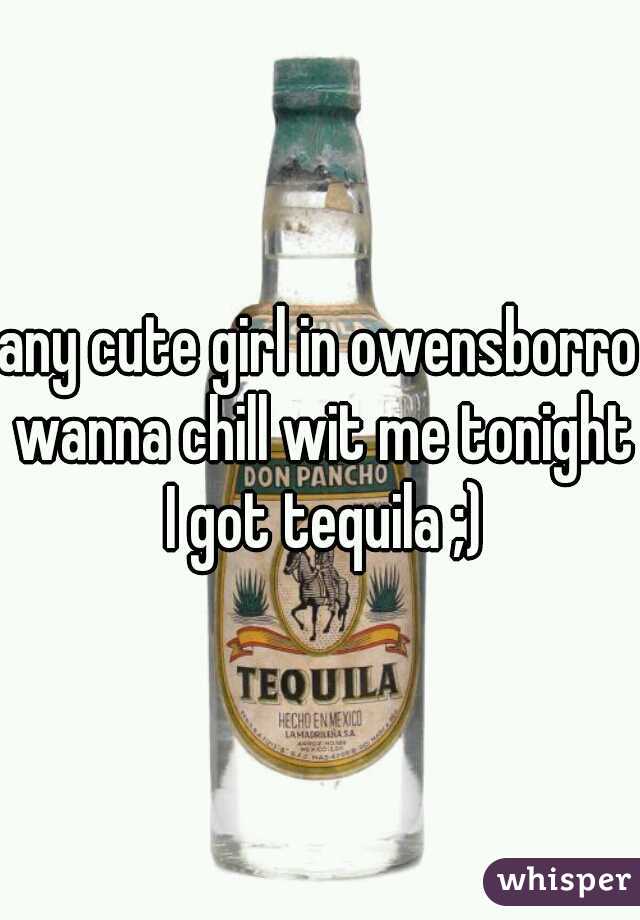 any cute girl in owensborro wanna chill wit me tonight I got tequila ;)