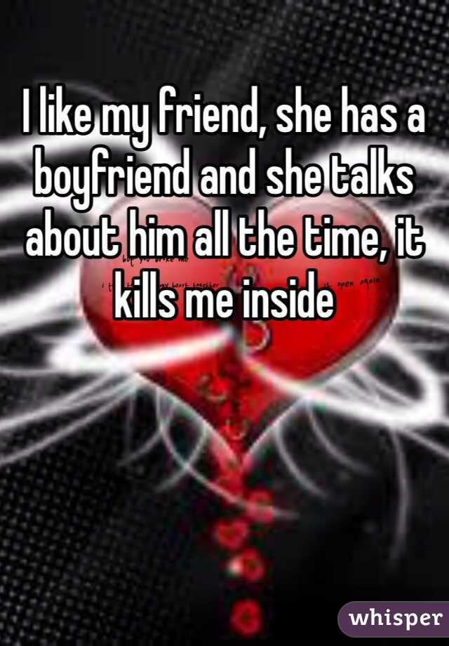 I like my friend, she has a boyfriend and she talks about him all the time, it kills me inside