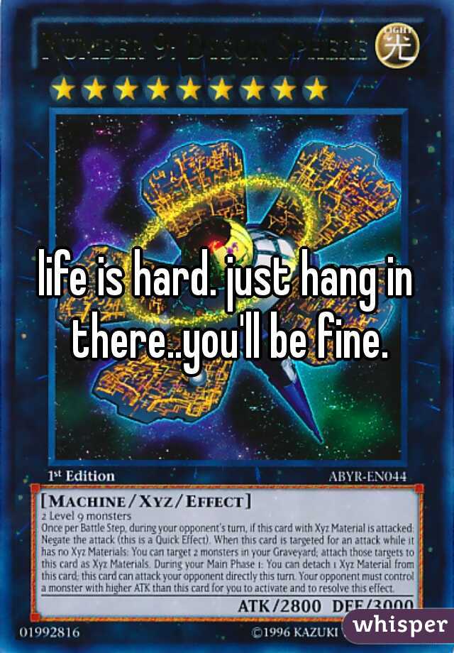 life is hard. just hang in there..you'll be fine.