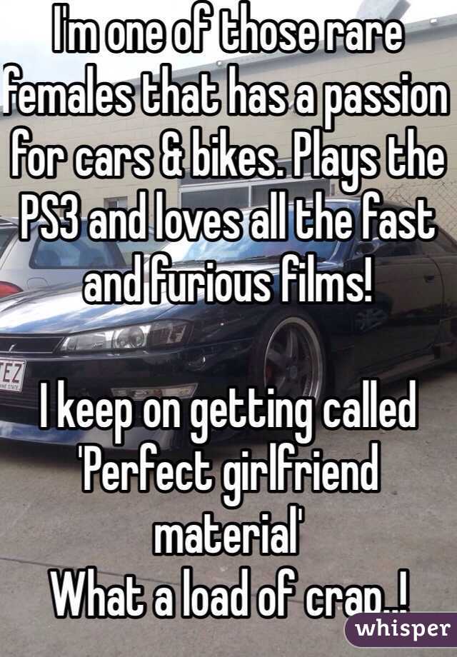 I'm one of those rare females that has a passion for cars & bikes. Plays the PS3 and loves all the fast and furious films!

I keep on getting called 'Perfect girlfriend material'
What a load of crap..!