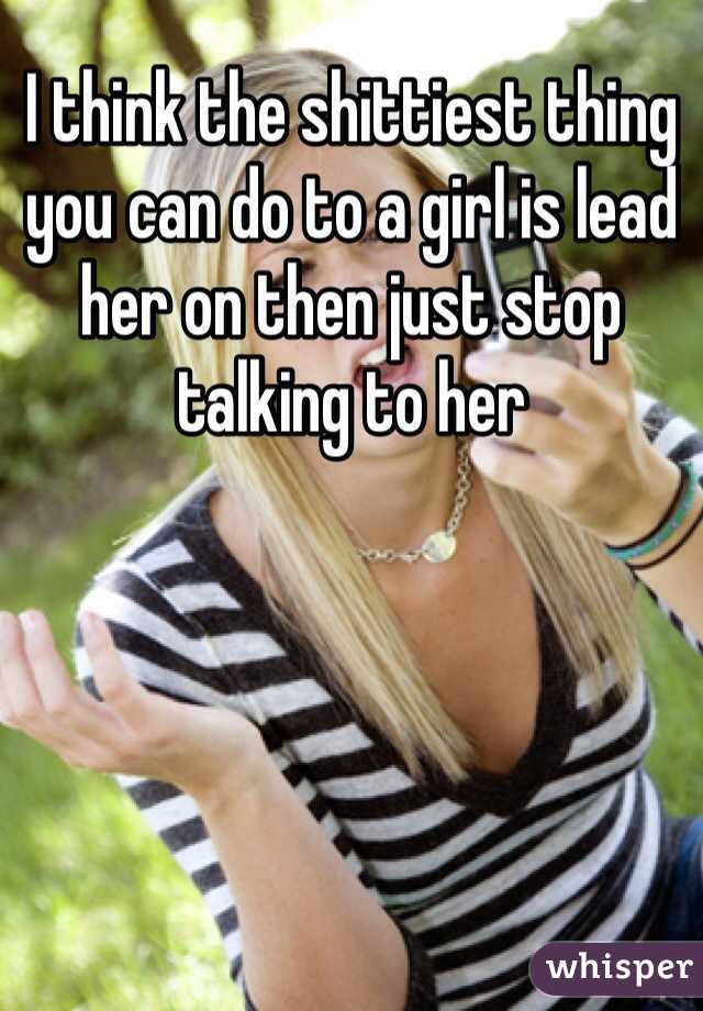 I think the shittiest thing you can do to a girl is lead her on then just stop talking to her 