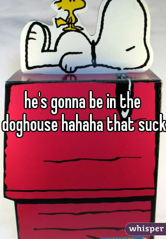 he's gonna be in the doghouse hahaha that sucks