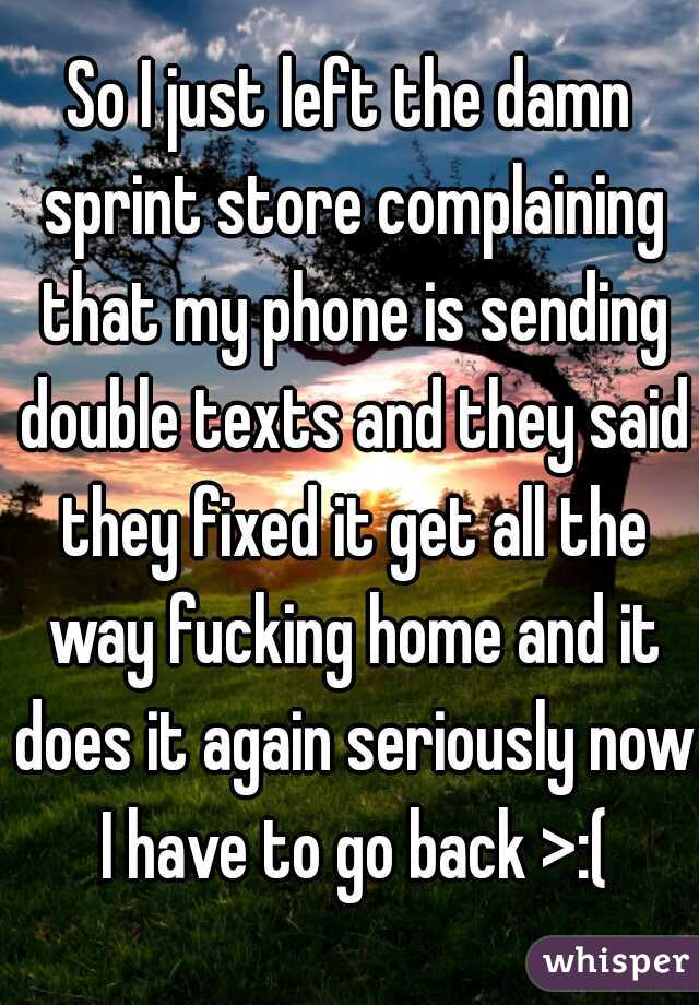 So I just left the damn sprint store complaining that my phone is sending double texts and they said they fixed it get all the way fucking home and it does it again seriously now I have to go back >:(