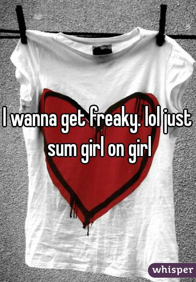 I wanna get freaky. lol just sum girl on girl